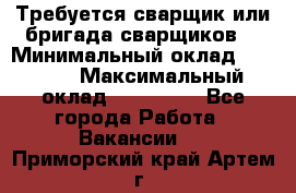 Требуется сварщик или бригада сварщиков  › Минимальный оклад ­ 4 000 › Максимальный оклад ­ 120 000 - Все города Работа » Вакансии   . Приморский край,Артем г.